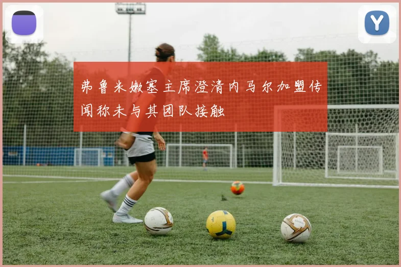 弗鲁米嫩塞主席澄清内马尔加盟传闻称未与其团队接触