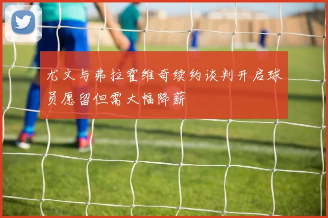 尤文与弗拉霍维奇续约谈判开启球员愿留但需大幅降薪