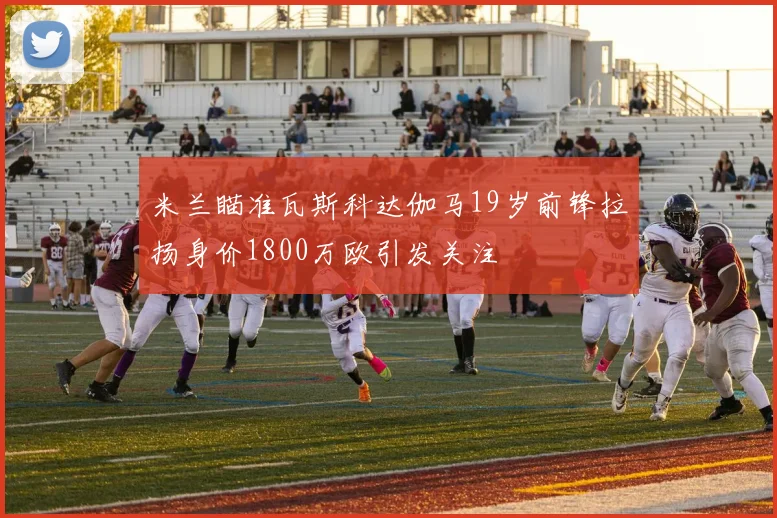 米兰瞄准瓦斯科达伽马19岁前锋拉扬身价1800万欧引发关注