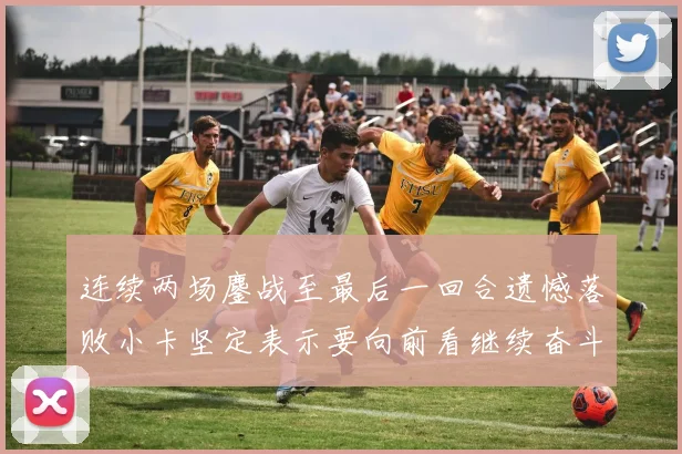 连续两场鏖战至最后一回合遗憾落败小卡坚定表示要向前看继续奋斗