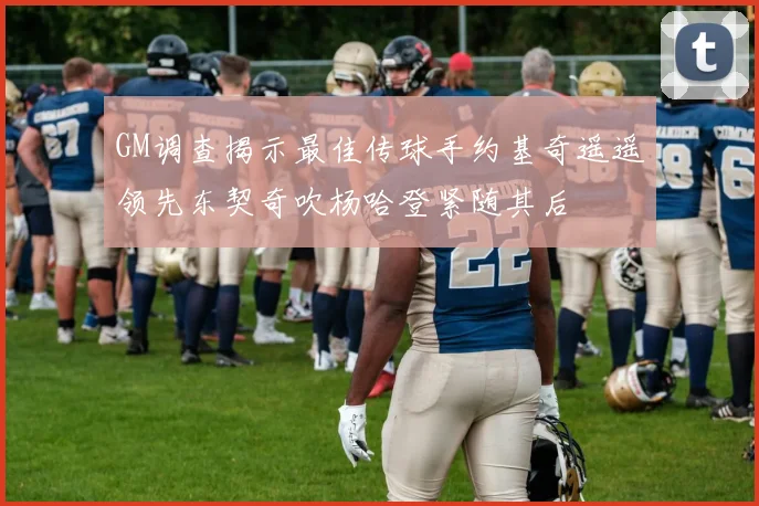 GM调查揭示最佳传球手约基奇遥遥领先东契奇吹杨哈登紧随其后