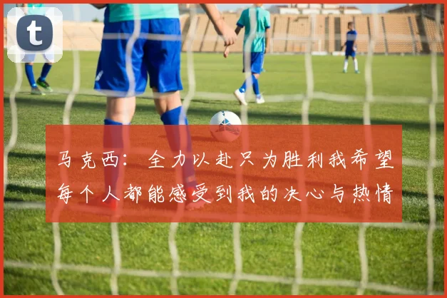 马克西：全力以赴只为胜利我希望每个人都能感受到我的决心与热情