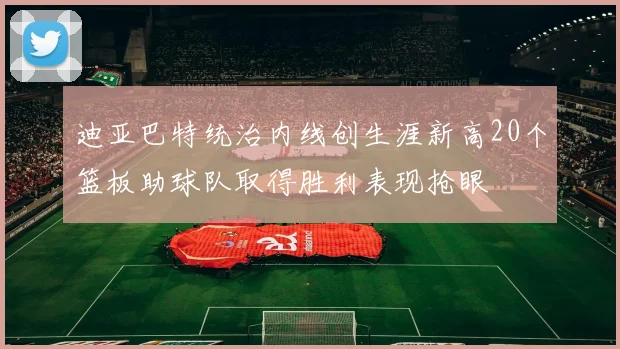 迪亚巴特统治内线创生涯新高20个篮板助球队取得胜利表现抢眼