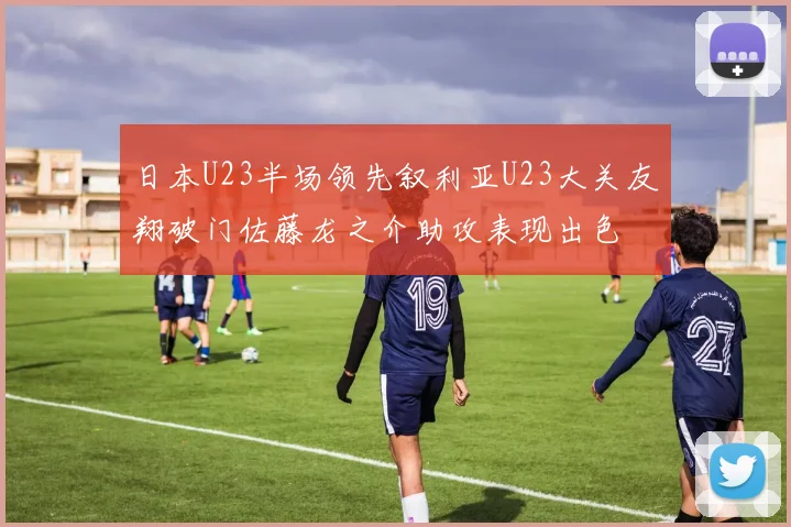 日本U23半场领先叙利亚U23大关友翔破门佐藤龙之介助攻表现出色