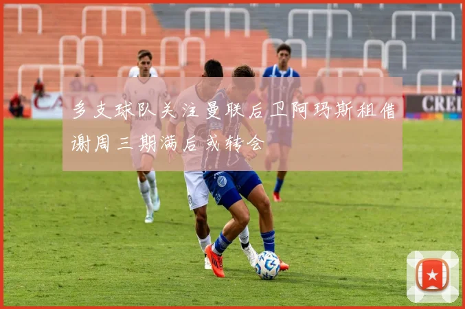 多支球队关注曼联后卫阿玛斯租借谢周三期满后或转会