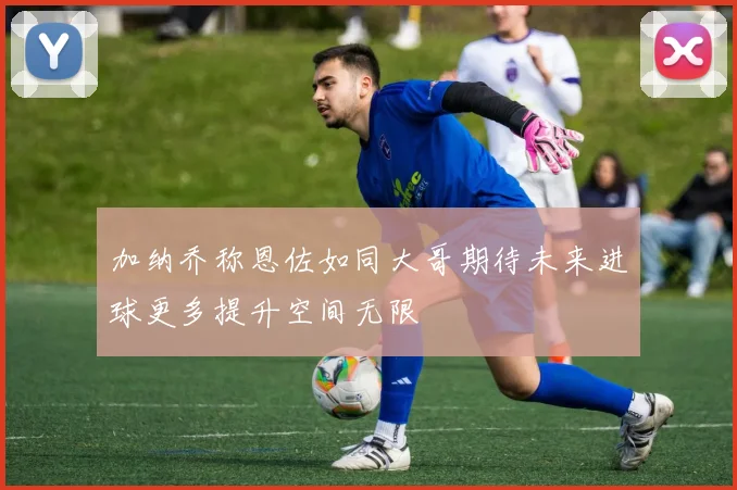 加纳乔称恩佐如同大哥期待未来进球更多提升空间无限