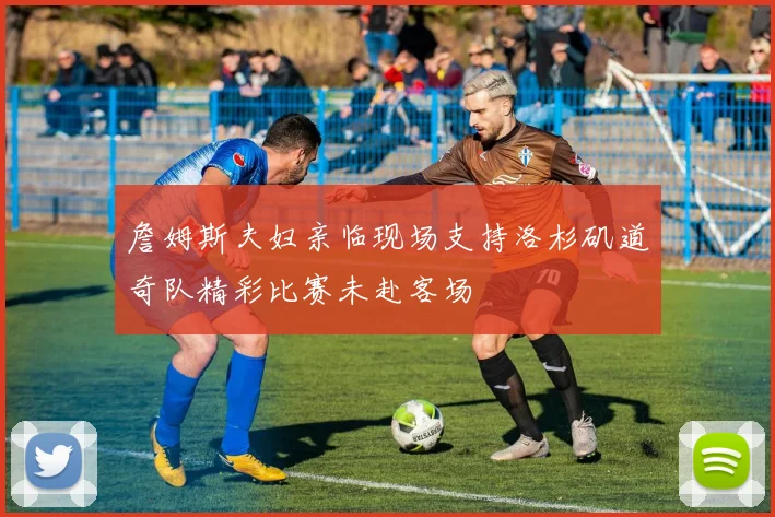 詹姆斯夫妇亲临现场支持洛杉矶道奇队精彩比赛未赴客场