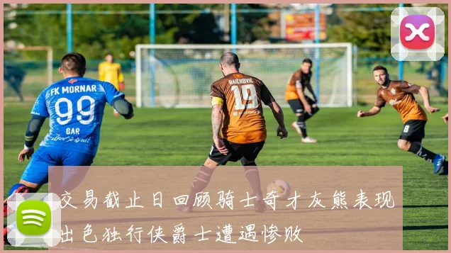 交易截止日回顾骑士奇才灰熊表现出色独行侠爵士遭遇惨败