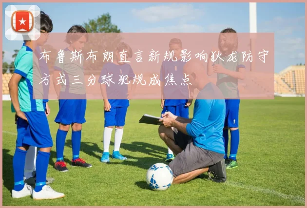 布鲁斯布朗直言新规影响狄龙防守方式三分球犯规成焦点