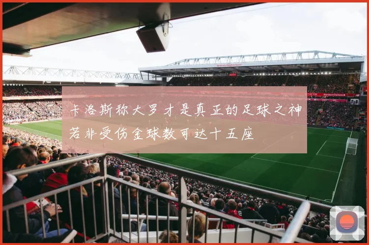 卡洛斯称大罗才是真正的足球之神若非受伤金球数可达十五座