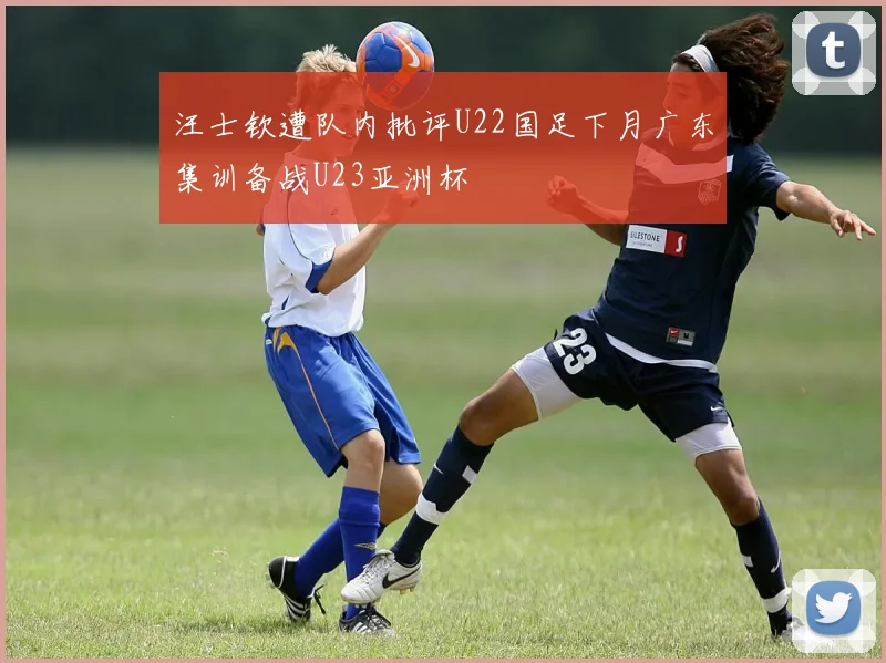 汪士钦遭队内批评U22国足下月广东集训备战U23亚洲杯