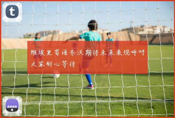 维埃里寄语齐沃期待未来表现呼吁大家耐心等待