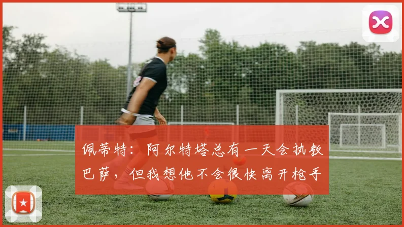 佩蒂特：阿尔特塔总有一天会执教巴萨，但我想他不会很快离开枪手