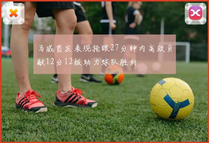 马威首发表现抢眼27分钟内高效贡献12分12板助力球队胜利