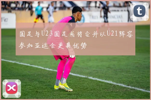 国足与U23国足或将合并以U21阵容参加亚运会更具优势