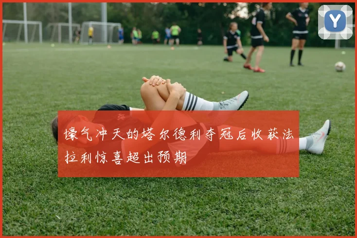 壕气冲天的塔尔德利夺冠后收获法拉利惊喜超出预期