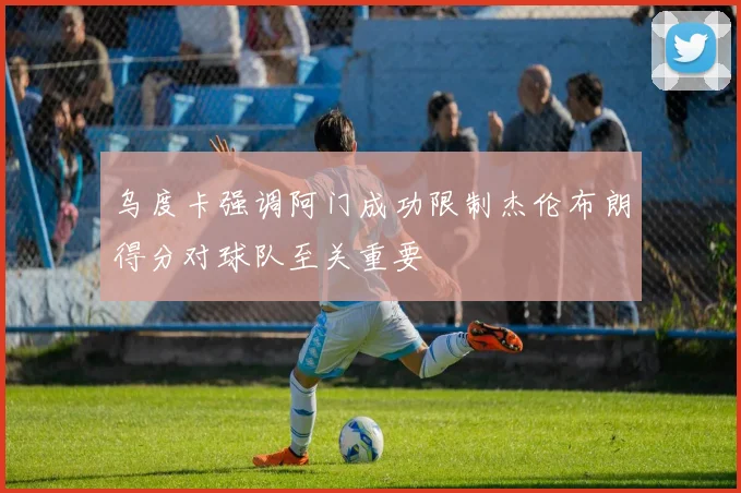 乌度卡强调阿门成功限制杰伦布朗得分对球队至关重要