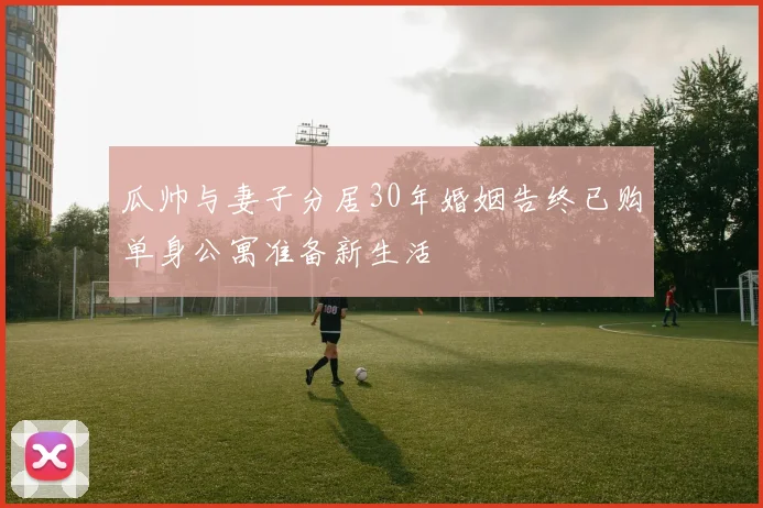 瓜帅与妻子分居30年婚姻告终已购单身公寓准备新生活